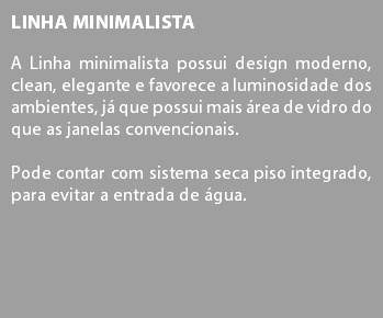 Linha Minimalista A Linha minimalista possui design moderno, clean, elegante e favorece a luminosidade dos ambientes, já que possui mais área de vidro do que as janelas convencionais. Pode contar com sistema seca piso integrado, para evitar a entrada de água.