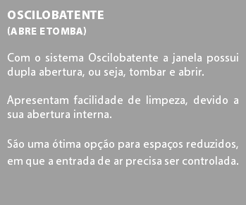 Oscilobatente (abre e tomba) Com o sistema Oscilobatente a janela possui dupla abertura, ou seja, tombar e abrir. Apresentam facilidade de limpeza, devido a sua abertura interna. São uma ótima opção para espaços reduzidos, em que a entrada de ar precisa ser controlada.
