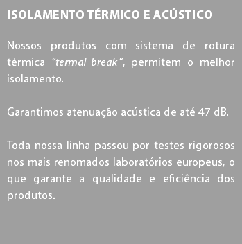 Isolamento Térmico e Acústico Nossos produtos com sistema de rotura térmica “termal break”, permitem o melhor isolamento. Garantimos atenuação acústica de até 47 dB. Toda nossa linha passou por testes rigorosos nos mais renomados laboratórios europeus, o que garante a qualidade e eficiência dos produtos.